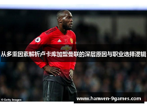 从多重因素解析卢卡库加盟曼联的深层原因与职业选择逻辑