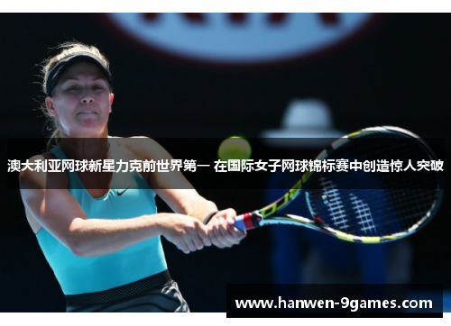 澳大利亚网球新星力克前世界第一 在国际女子网球锦标赛中创造惊人突破 澳大利亚网球新星力克前世界第一 在国际女子网球锦标赛中创造惊人突破