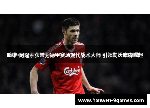 哈维·阿隆索获誉为德甲赛场现代战术大师 引领勒沃库森崛起 哈维·阿隆索获誉为德甲赛场现代战术大师 引领勒沃库森崛起