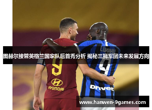 图赫尔接管英格兰国家队后首秀分析 揭秘三狮军团未来发展方向 图赫尔接管英格兰国家队后首秀分析 揭秘三狮军团未来发展方向