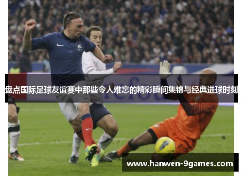 盘点国际足球友谊赛中那些令人难忘的精彩瞬间集锦与经典进球时刻 盘点国际足球友谊赛中那些令人难忘的精彩瞬间集锦与经典进球时刻